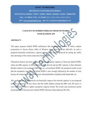CAPACITY OF HYBRID WIRELESS MESH NETWORKS
WITH RANDOM APS
ABSTRACT:
This paper proposes hybrid WMN architecture that the backbone is able to utilize random
connections to Access Points (APs) of Wireless Local Area Network (WLAN). In such a
proposed hierarchal architecture, capacity enhancement can be achieved by letting the traffic
take advantage of the wired connections through APs.
Theoretical analysis has been conducted for the asymptotic capacity of three-tier hybrid WMN,
where per-MR capacity in the backbone is first derived and per-MC capacity is then obtained.
Besides related to the number of MR cells as a conventional WMN, the analytical results reveal
that the asymptotic capacity of a hybrid WMN is also strongly affected by the number of cells
having AP connections, the ratio of access link bandwidth to backbone link bandwidth, etc.
APs configuration of the network can drastically improve the network capacity in our proposed
network architecture. It also shows that the traffic balance among the MRs with AP access is
very important to have a tighter asymptotic capacity bound. The results and conclusions justify
the perspective of having such a hybrid WMN utilizing widely deployed WLANs.
ECWAY TECHNOLOGIES
IEEE PROJECTS & SOFTWARE DEVELOPMENTS
OUR OFFICES @ CHENNAI / TRICHY / KARUR / ERODE / MADURAI / SALEM / COIMBATORE
CELL: +91 98949 17187, +91 875487 2111 / 3111 / 4111 / 5111 / 6111
VISIT: www.ecwayprojects.com MAIL TO: ecwaytechnologies@gmail.com
 
