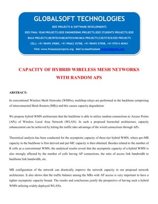 CAPACITY OF HYBRID WIRELESS MESH NETWORKS
WITH RANDOM APS
ABSTRACT:
In conventional Wireless Mesh Networks (WMNs), multihop relays are performed in the backbone comprising
of interconnected Mesh Routers (MRs) and this causes capacity degradation.
We propose hybrid WMN architecture that the backbone is able to utilize random connections to Access Points
(APs) of Wireless Local Area Network (WLAN). In such a proposed hierarchal architecture, capacity
enhancement can be achieved by letting the traffic take advantage of the wired connections through APs.
Theoretical analysis has been conducted for the asymptotic capacity of three-tier hybrid WMN, where per-MR
capacity in the backbone is first derived and per-MC capacity is then obtained. Besides related to the number of
R cells as a conventional WMN, the analytical results reveal that the asymptotic capacity of a hybrid WMN is
also strongly affected by the number of cells having AP connections, the ratio of access link bandwidth to
backbone link bandwidth, etc.
MR configuration of the network can drastically improve the network capacity in our proposed network
architecture. It also shows that the traffic balance among the MRs with AP access is very important to have a
tighter asymptotic capacity bound. The results and conclusions justify the perspective of having such a hybrid
WMN utilizing widely deployed WLANs.
GLOBALSOFT TECHNOLOGIES
IEEE PROJECTS & SOFTWARE DEVELOPMENTS
IEEE FINAL YEAR PROJECTS|IEEE ENGINEERING PROJECTS|IEEE STUDENTS PROJECTS|IEEE
BULK PROJECTS|BE/BTECH/ME/MTECH/MS/MCA PROJECTS|CSE/IT/ECE/EEE PROJECTS
CELL: +91 98495 39085, +91 99662 35788, +91 98495 57908, +91 97014 40401
Visit: www.finalyearprojects.org Mail to:ieeefinalsemprojects@gmail.com
 