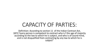 CAPACITY OF PARTIES:
Definition: According to section 11 of the Indian Contract Act,
1872,”every person is competent to contract who is f the age of majority
according to the law to which he is subject, and who is of sound mind,
and is not disqualified from contracting by any law to which he is
subject”
 