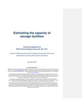`
WHO Vaccine
Estimating the capacity of
storage facilities
Technical supplement to
WHO Technical Report Series, No. 961, 2011
Annex 9: Model guidance for the storage and transport of time and
temperature–sensitive pharmaceutical products
January 2014
© World Health 2014
WHO Press, World Health Organization, 20 Avenue Appia, 1211 Geneva 27, Switzerland (tel.: +41 22 791 3264; fax: +41 22
791 4857; e-mail: bookorders@who.int). Requests for permission to reproduce or translate WHO publications – whether for
sale or for noncommercial distribution – should be addressed to WHO Press, at the above address (fax: +41 22 791 4806; e-
mail: permissions@who.int).
The designations employed and the presentation of the material in this publication do not imply the expression of any
opinion whatsoever on the part of the World Health Organization concerning the legal status of any country, territory, city
or area or of its authorities, or concerning the delimitation of its frontiers or boundaries. Dotted lines on maps represent
approximate border lines for which there may not yet be full agreement.
The mention of specific companies or of certain manufacturers’ products does not imply that they are endorsed or
recommended by the World Health Organization in preference to others of a similar nature that are not mentioned. Errors
and omissions excepted, the names of proprietary products are distinguished by initial capital letters.
All reasonable precautions have been taken by the World Health Organization to verify the information contained in this
publication. However, the published material is being distributed without warranty of any kind, either expressed or
implied. The responsibility for the interpretation and use of the material lies with the reader. In no event shall the World
Health Organization be liable for damages arising from its use. The named authors alone are responsible for the views
expressed in this publication.
 