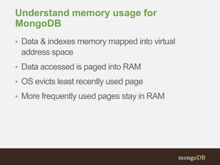 Understand memory usage for
MongoDB
• Data & indexes memory mapped into virtual
address space
• Data accessed is paged into RAM
• OS evicts least recently used page
• More frequently used pages stay in RAM
 