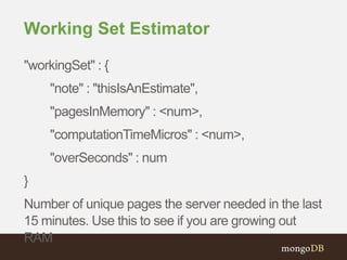 Working Set Estimator
"workingSet" : {
"note" : "thisIsAnEstimate",
"pagesInMemory" : <num>,
"computationTimeMicros" : <num>,
"overSeconds" : num
}
Number of unique pages the server needed in the last
15 minutes. Use this to see if you are growing out
RAM
 