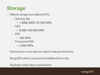 Storage
• Different storage have different IOPs
– Spinning disk
• 7,500k SATA 75-100 IOPs
– SSD
• 9,000-120,000 IOPs
– EBS
• 100 IOPs
– Provisioned EBS
• 2,000 IOPs
• Work out how much data you need to write per time frame.
• MongoDB writes to a journal and datafiles flush to disk.
• Replication adds oplog considerations
 