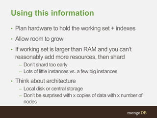 Using this information
• Plan hardware to hold the working set + indexes
• Allow room to grow
• If working set is larger than RAM and you can’t
reasonably add more resources, then shard
– Don’t shard too early
– Lots of little instances vs. a few big instances
• Think about architecture
– Local disk or central storage
– Don’t be surprised with x copies of data with x number of
nodes
 