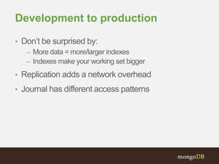 Development to production
• Don’t be surprised by:
– More data = more/larger indexes
– Indexes make your working set bigger
• Replication adds a network overhead
• Journal has different access patterns
 
