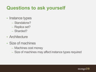 Questions to ask yourself
• Instance types
– Standalone?
– Replica set?
– Sharded?
• Architecture
• Size of machines
– Machines cost money
– Size of machines may affect instance types required
 