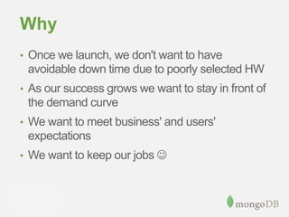 Why
• Once we launch, we don't want to have
avoidable down time due to poorly selected HW
• As our success grows we want to stay in front of
the demand curve
• We want to meet business' and users'
expectations
• We want to keep our jobs 
 