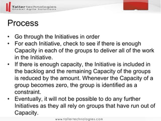 Process 
• Go through the Initiatives in order 
• For each Initiative, check to see if there is enough 
Capacity in each of the groups to deliver all of the work 
in the Initiative. 
• If there is enough capacity, the Initiative is included in 
the backlog and the remaining Capacity of the groups 
is reduced by the amount. Whenever the Capacity of a 
group becomes zero, the group is identified as a 
constraint. 
• Eventually, it will not be possible to do any further 
Initiatives as they all rely on groups that have run out of 
Capacity. 
 