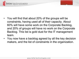 • You will find that about 20% of the groups will be 
constraints, having used all of their capacity. About 
60% will have some work on the Corporate Backlog, 
and 20% of groups will have no work on the Corporate 
Backlog. This list is gold dust for the IT management 
team. 
• You now have a backlog agreed by all the key decision 
makers, and the list of constraints in the organization. 
 
