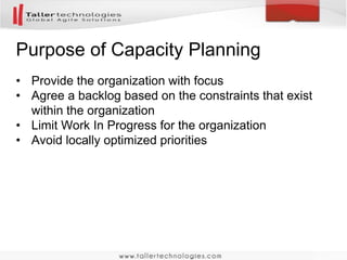 Purpose of Capacity Planning 
• Provide the organization with focus 
• Agree a backlog based on the constraints that exist 
within the organization 
• Limit Work In Progress for the organization 
• Avoid locally optimized priorities 
 
