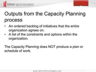 Outputs from the Capacity Planning 
process 
• An ordered backlog of initiatives that the entire 
organization agrees on. 
• A list of the constraints and options within the 
organization. 
The Capacity Planning does NOT produce a plan or 
schedule of work. 
 