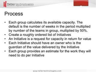 Process 
• Each group calculates its available capacity. The 
default is the number of weeks in the period multiplied 
by number of the teams in group, multiplied by 50%. 
• Create a roughly ordered list of Initiatives 
• An Initiative is a request for capacity in return for value 
• Each Initiative should have an owner who is the 
guardian of the value delivered by the Initiative 
• Each group provides an estimate for the work they will 
need to do per Initiative 
 