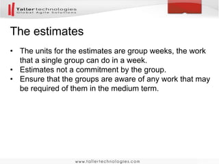 The estimates 
• The units for the estimates are group weeks, the work 
that a single group can do in a week. 
• Estimates not a commitment by the group. 
• Ensure that the groups are aware of any work that may 
be required of them in the medium term. 
 