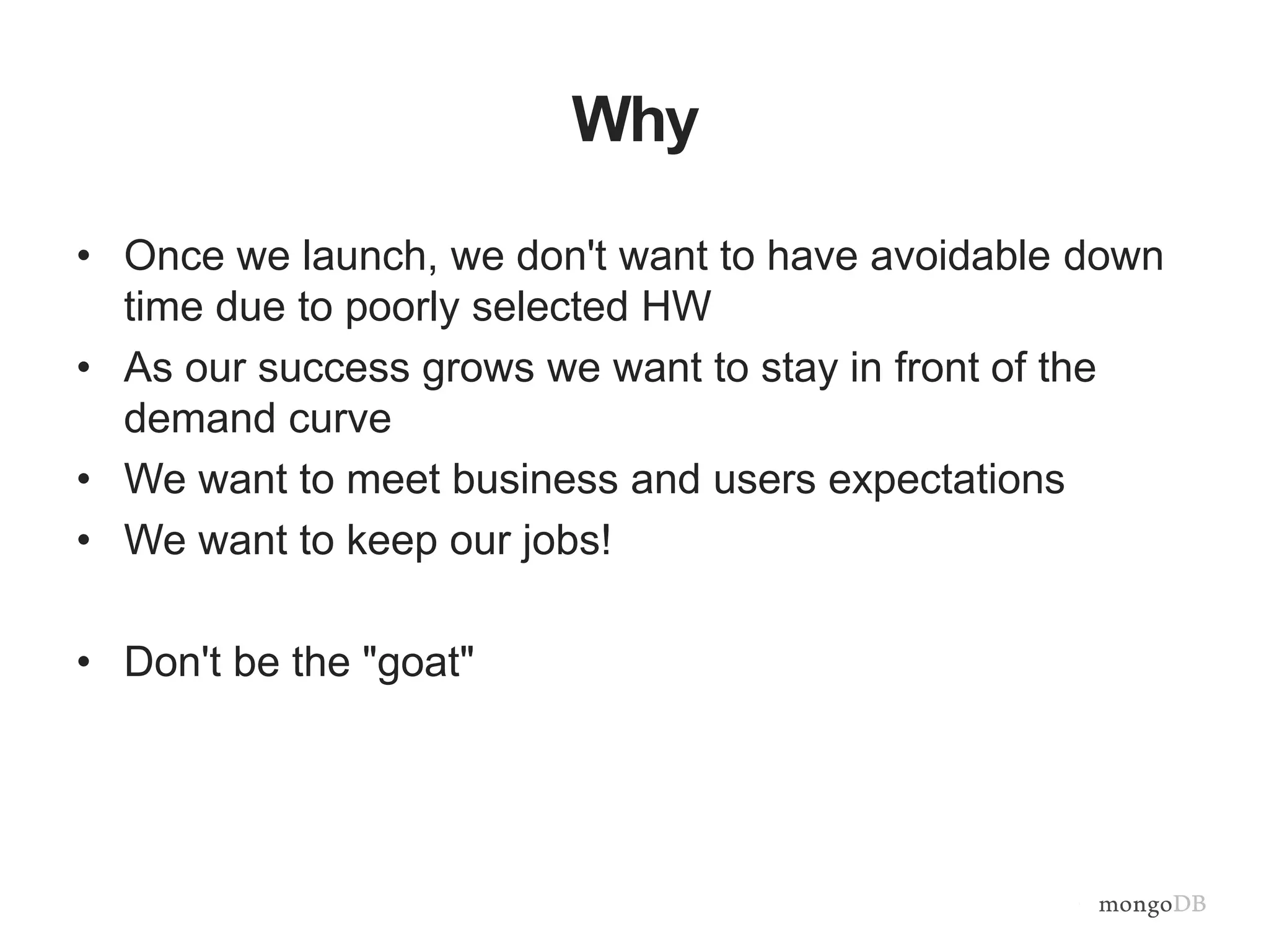 Why
• Once we launch, we don't want to have avoidable down
time due to poorly selected HW
• As our success grows we want to stay in front of the
demand curve
• We want to meet business and users expectations
• We want to keep our jobs!
• Don't be the "goat"
 