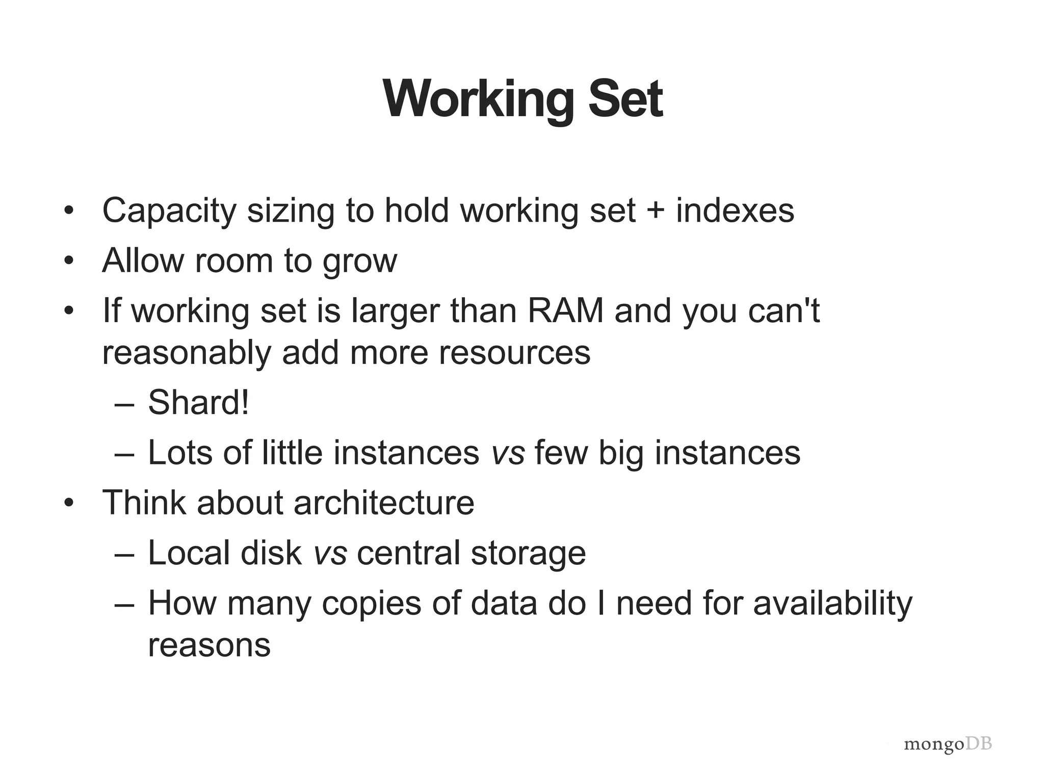 Working Set
• Capacity sizing to hold working set + indexes
• Allow room to grow
• If working set is larger than RAM and you can't
reasonably add more resources
– Shard!
– Lots of little instances vs few big instances
• Think about architecture
– Local disk vs central storage
– How many copies of data do I need for availability
reasons
 