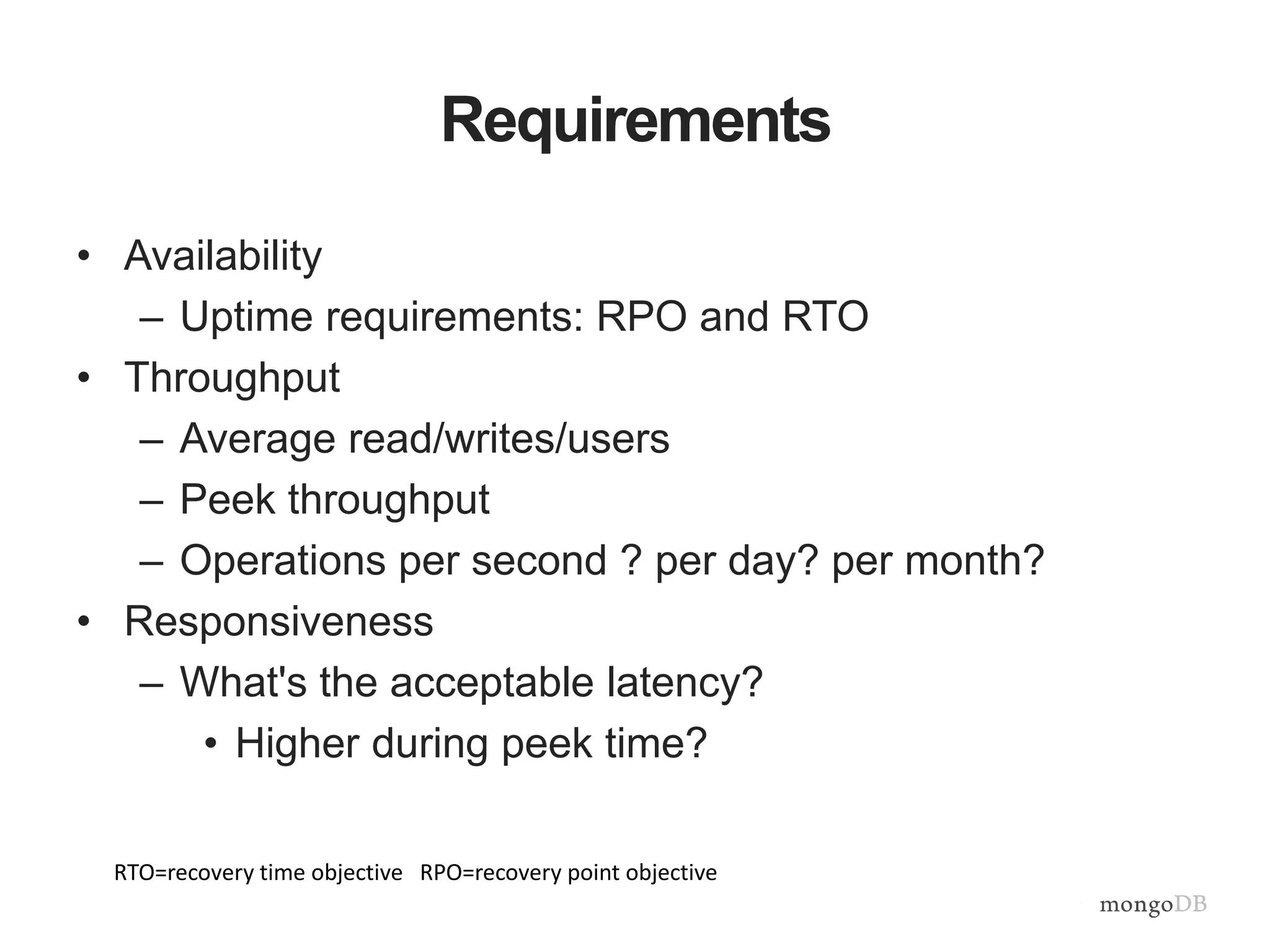 Requirements
• Availability
– Uptime requirements: RPO and RTO
• Throughput
– Average read/writes/users
– Peek throughput
– Operations per second ? per day? per month?
• Responsiveness
– What's the acceptable latency?
• Higher during peek time?
RTO=recovery time objective RPO=recovery point objective
 