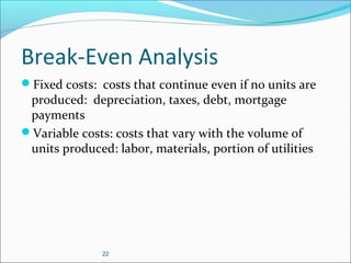 22
Break-Even Analysis
Fixed costs: costs that continue even if no units are
produced: depreciation, taxes, debt, mortgage
payments
Variable costs: costs that vary with the volume of
units produced: labor, materials, portion of utilities
 