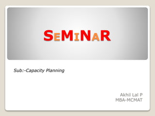 SEMINAR
Akhil Lal P
MBA-MCMAT
Sub:-Capacity Planning
 