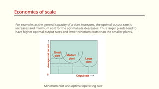Economies of scale
Minimum cost and optimal operating rate
For example: as the general capacity of a plant increases, the optimal output rate is
increases and minimum cost for the optimal rate decreases. Thus larger plants tend to
have higher optimal output rates and lower minimum costs than the smaller plants.
 