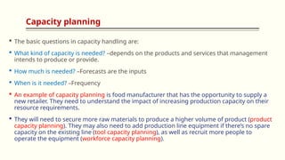 Capacity planning
 The basic questions in capacity handling are:
 What kind of capacity is needed? –depends on the products and services that management
intends to produce or provide.
 How much is needed? –Forecasts are the inputs
 When is it needed? –Frequency
 An example of capacity planning is food manufacturer that has the opportunity to supply a
new retailer. They need to understand the impact of increasing production capacity on their
resource requirements.
 They will need to secure more raw materials to produce a higher volume of product (product
capacity planning). They may also need to add production line equipment if there’s no spare
capacity on the existing line (tool capacity planning), as well as recruit more people to
operate the equipment (workforce capacity planning).
 