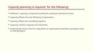 Capacity planning is required for the following:
 Sufficient capacity is required to meet the customers demand in time.
 Capacity affects the cost efficiency of operations.
 Capacity affects the scheduling system.
 Capacity creation requires an investment.
 Capacity planning is the first step when an organisation decides to produce more
or new products.
 