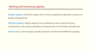 Design capacity- maximum output rate or service capacity an operation, process, or
facility is designed for
Effective capacity- design capacity minus allowances such as personal time,
maintenance, and scrap. (maintenance of equipment, lunch break, tea break etc)
Actual output- rate of output actually achieved- cannot exceed effective capacity.
Defining and measuring capacity:
 