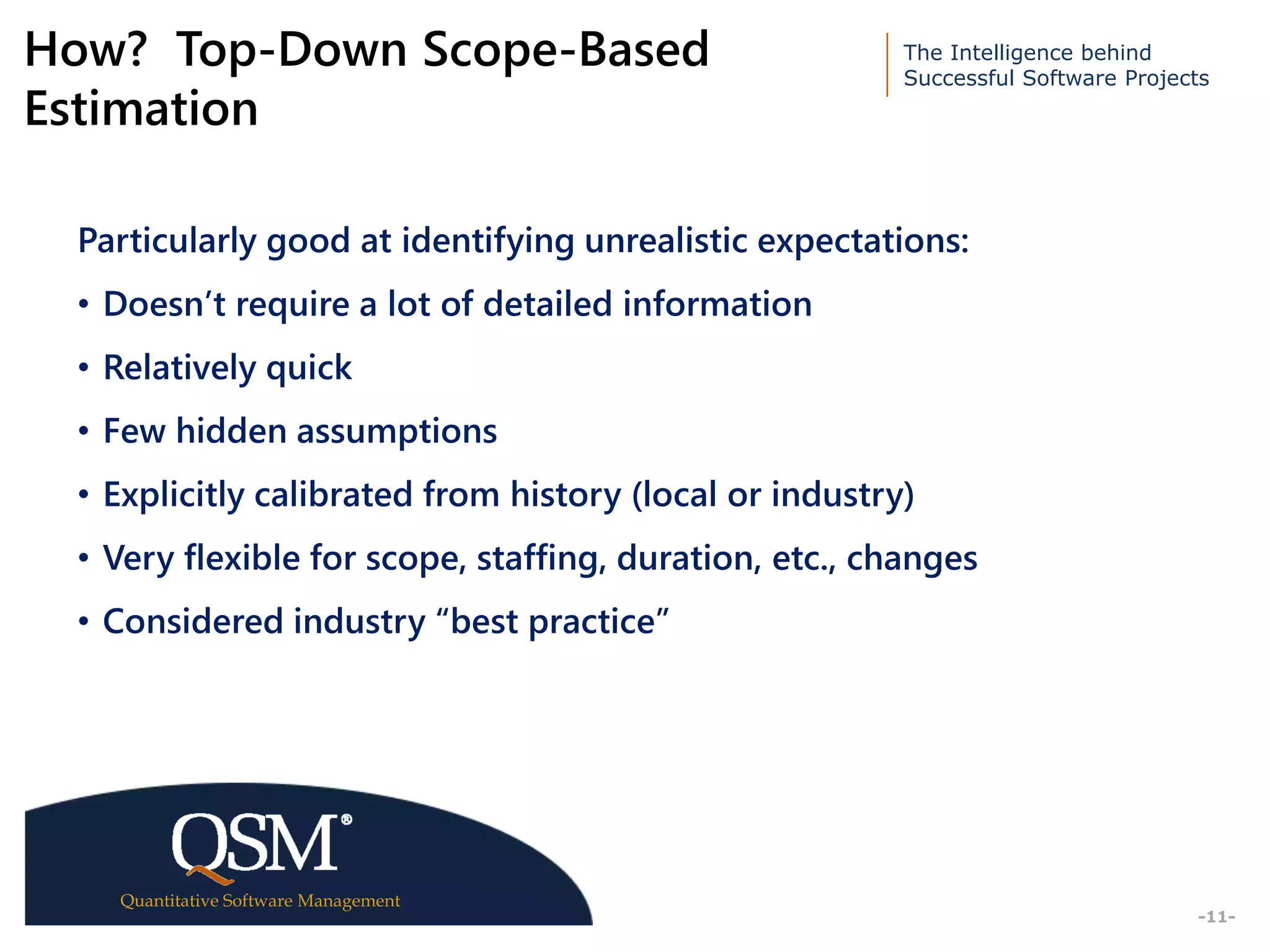 The Intelligence behind
Successful Software Projects
Quantitative Software Management
Executive
Summary
-11-
How? Top-Down Scope-Based
Estimation
Particularly good at identifying unrealistic expectations:
• Doesn’t require a lot of detailed information
• Relatively quick
• Few hidden assumptions
• Explicitly calibrated from history (local or industry)
• Very flexible for scope, staffing, duration, etc., changes
• Considered industry “best practice”
 