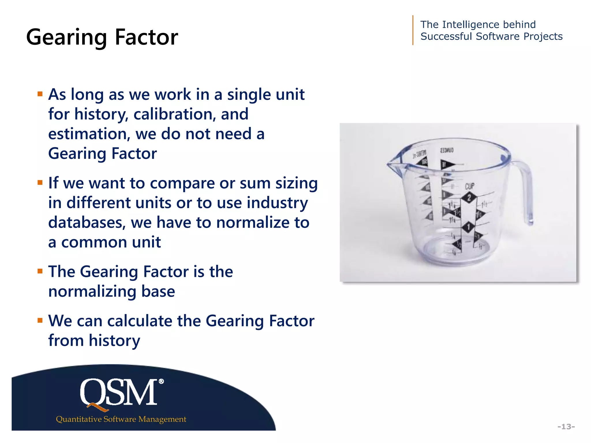 The Intelligence behind
Successful Software Projects
Quantitative Software Management
Executive
Summary
-13-
Gearing Factor
 As long as we work in a single unit
for history, calibration, and
estimation, we do not need a
Gearing Factor
 If we want to compare or sum sizing
in different units or to use industry
databases, we have to normalize to
a common unit
 The Gearing Factor is the
normalizing base
 We can calculate the Gearing Factor
from history
 