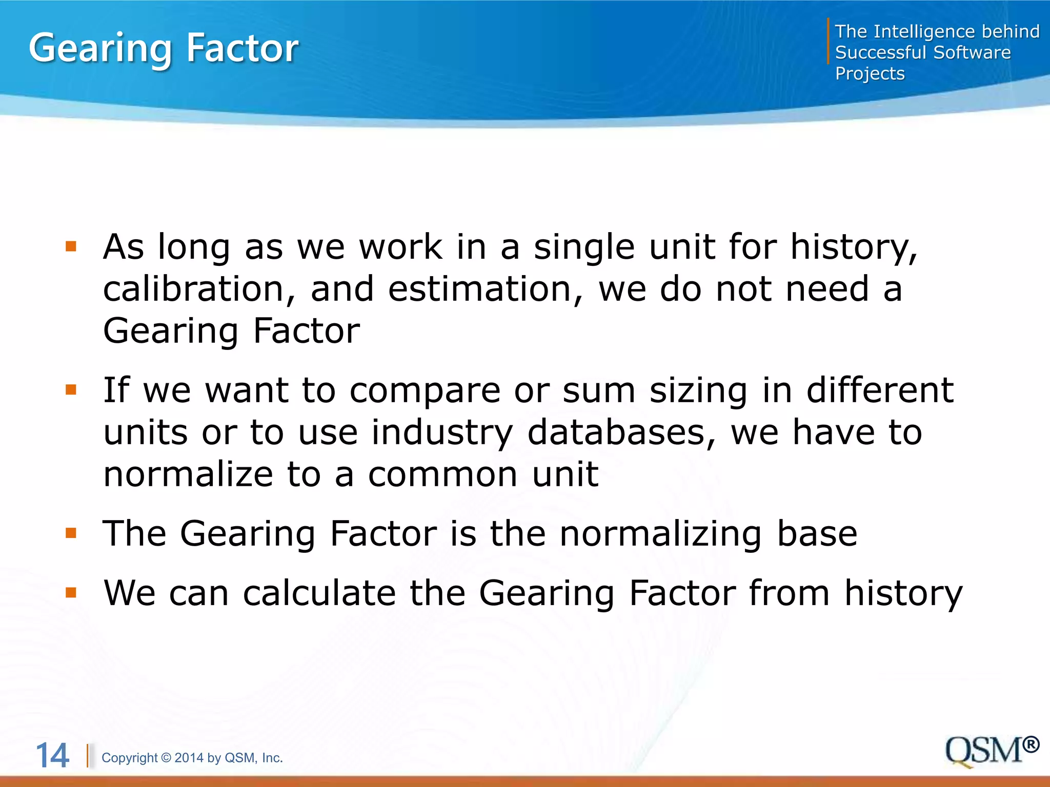 Copyright © 2014 by QSM, Inc.
The Intelligence behind
Successful Software
Projects
14 ®
Gearing Factor
 As long as we work in a single unit for history,
calibration, and estimation, we do not need a
Gearing Factor
 If we want to compare or sum sizing in different
units or to use industry databases, we have to
normalize to a common unit
 The Gearing Factor is the normalizing base
 We can calculate the Gearing Factor from history
 