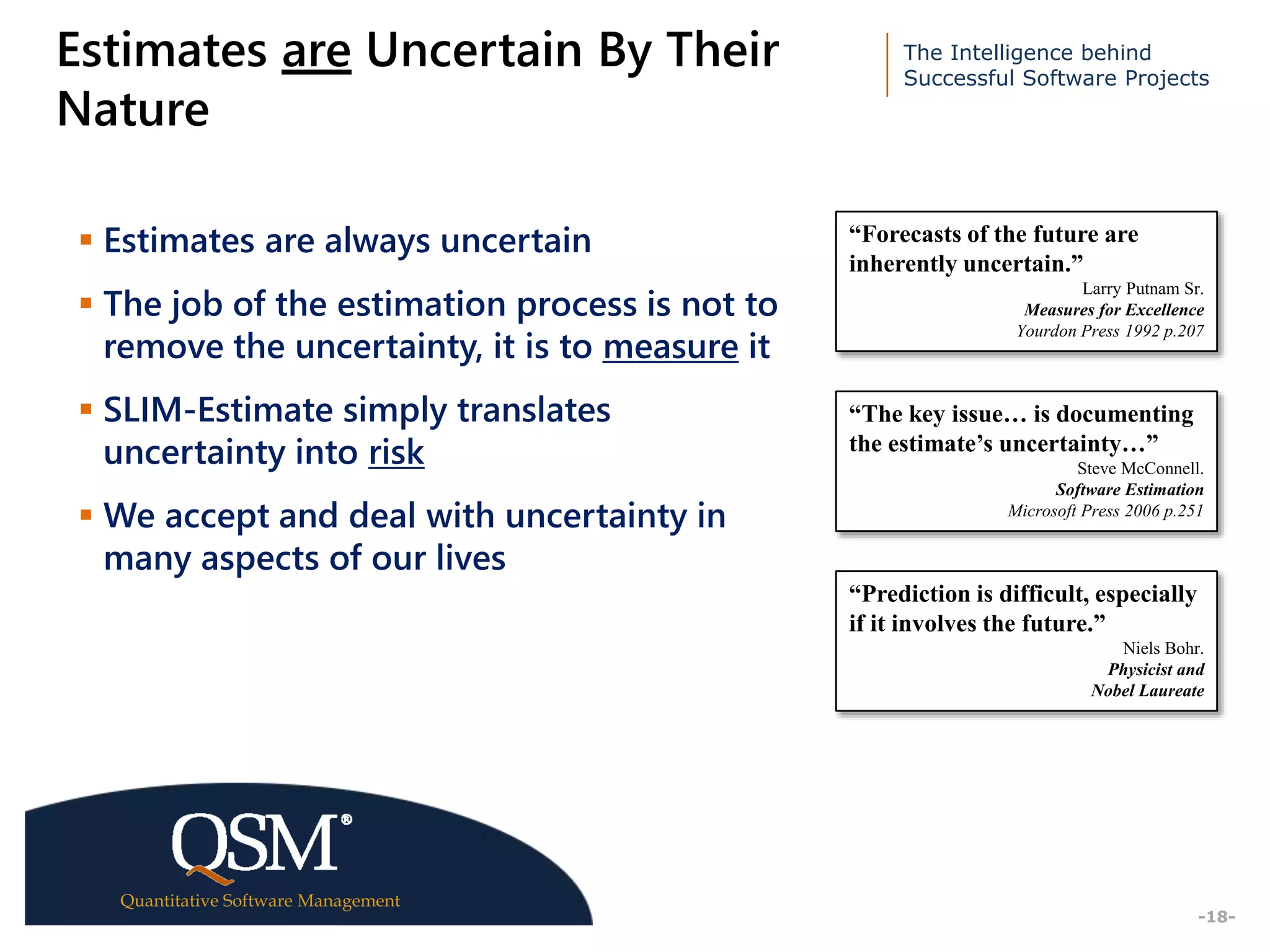 The Intelligence behind
Successful Software Projects
Quantitative Software Management
Executive
Summary
-18-
Estimates are Uncertain By Their
Nature
 Estimates are always uncertain
 The job of the estimation process is not to
remove the uncertainty, it is to measure it
 SLIM-Estimate simply translates
uncertainty into risk
 We accept and deal with uncertainty in
many aspects of our lives
“Forecasts of the future are
inherently uncertain.”
Larry Putnam Sr.
Measures for Excellence
Yourdon Press 1992 p.207
“The key issue… is documenting
the estimate’s uncertainty…”
Steve McConnell.
Software Estimation
Microsoft Press 2006 p.251
“Prediction is difficult, especially
if it involves the future.”
Niels Bohr.
Physicist and
Nobel Laureate
 