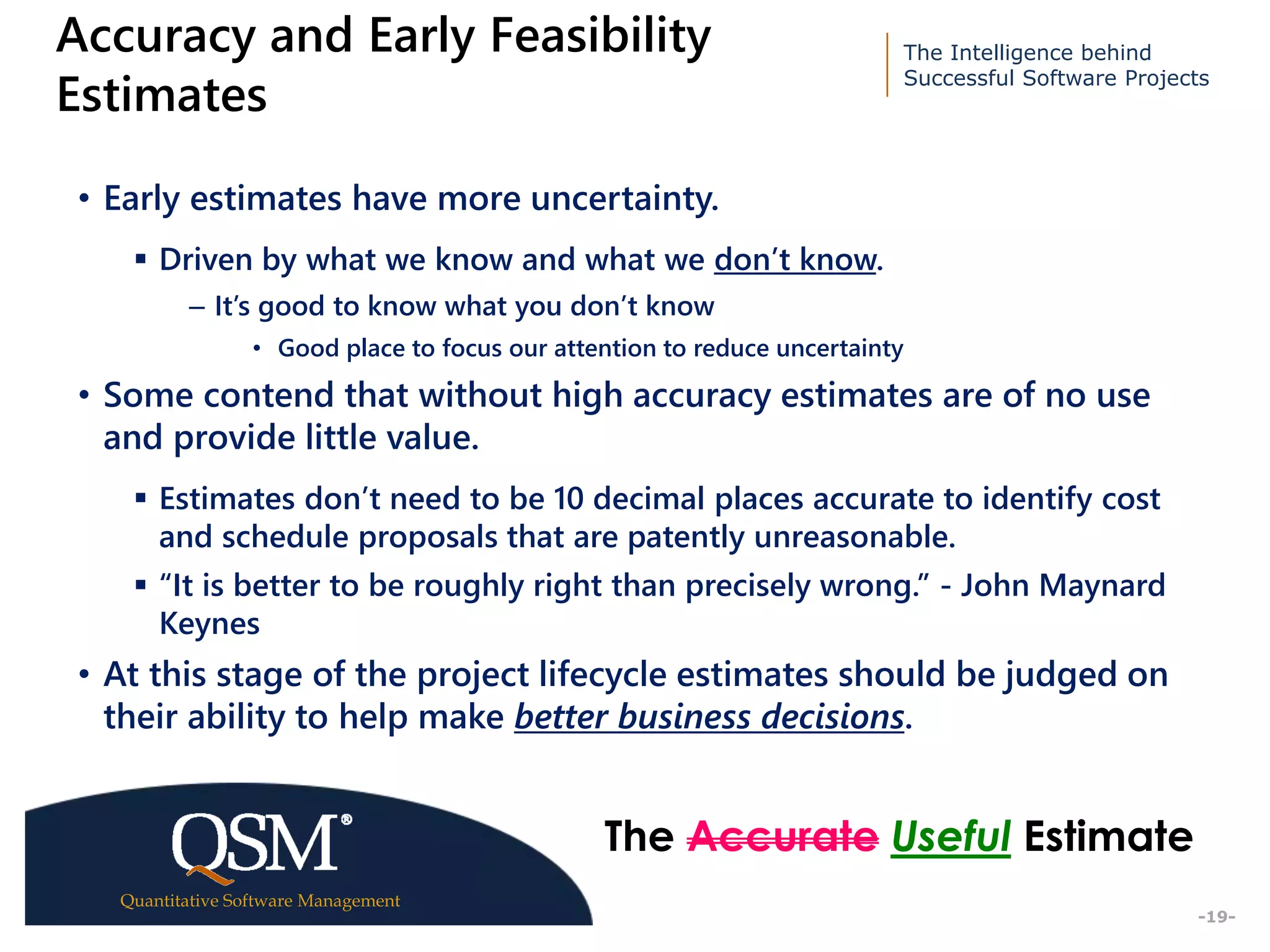 The Intelligence behind
Successful Software Projects
Quantitative Software Management
Executive
Summary
-19-
Accuracy and Early Feasibility
Estimates
• Early estimates have more uncertainty.
 Driven by what we know and what we don’t know.
– It’s good to know what you don’t know
• Good place to focus our attention to reduce uncertainty
• Some contend that without high accuracy estimates are of no use
and provide little value.
 Estimates don’t need to be 10 decimal places accurate to identify cost
and schedule proposals that are patently unreasonable.
 “It is better to be roughly right than precisely wrong.” - John Maynard
Keynes
• At this stage of the project lifecycle estimates should be judged on
their ability to help make better business decisions.
The Accurate Useful Estimate
 