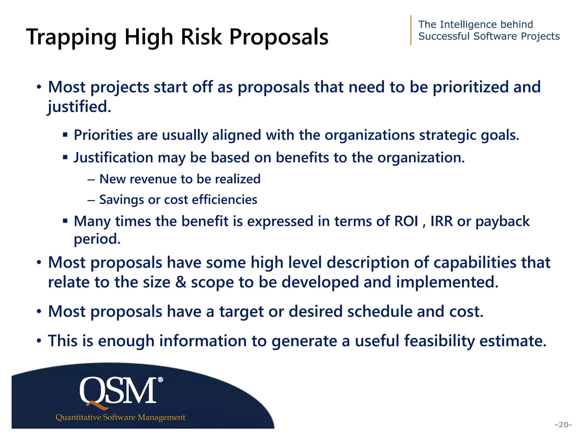The Intelligence behind
Successful Software Projects
Quantitative Software Management
Executive
Summary
-20-
Trapping High Risk Proposals
• Most projects start off as proposals that need to be prioritized and
justified.
 Priorities are usually aligned with the organizations strategic goals.
 Justification may be based on benefits to the organization.
– New revenue to be realized
– Savings or cost efficiencies
 Many times the benefit is expressed in terms of ROI , IRR or payback
period.
• Most proposals have some high level description of capabilities that
relate to the size & scope to be developed and implemented.
• Most proposals have a target or desired schedule and cost.
• This is enough information to generate a useful feasibility estimate.
 