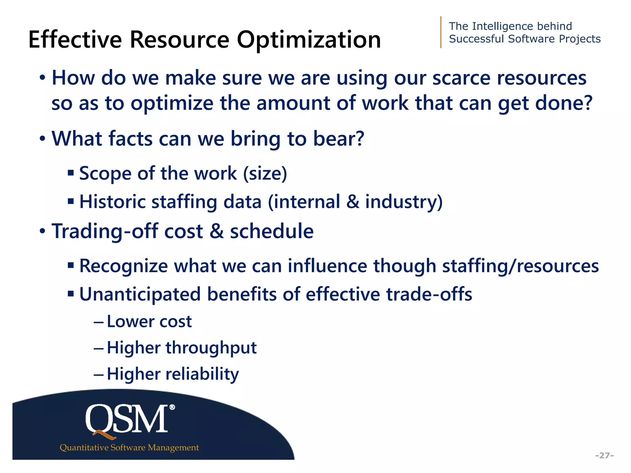 The Intelligence behind
Successful Software Projects
Quantitative Software Management
Executive
Summary
-27-
Effective Resource Optimization
• How do we make sure we are using our scarce resources
so as to optimize the amount of work that can get done?
• What facts can we bring to bear?
 Scope of the work (size)
 Historic staffing data (internal & industry)
• Trading-off cost & schedule
 Recognize what we can influence though staffing/resources
 Unanticipated benefits of effective trade-offs
– Lower cost
– Higher throughput
– Higher reliability
 