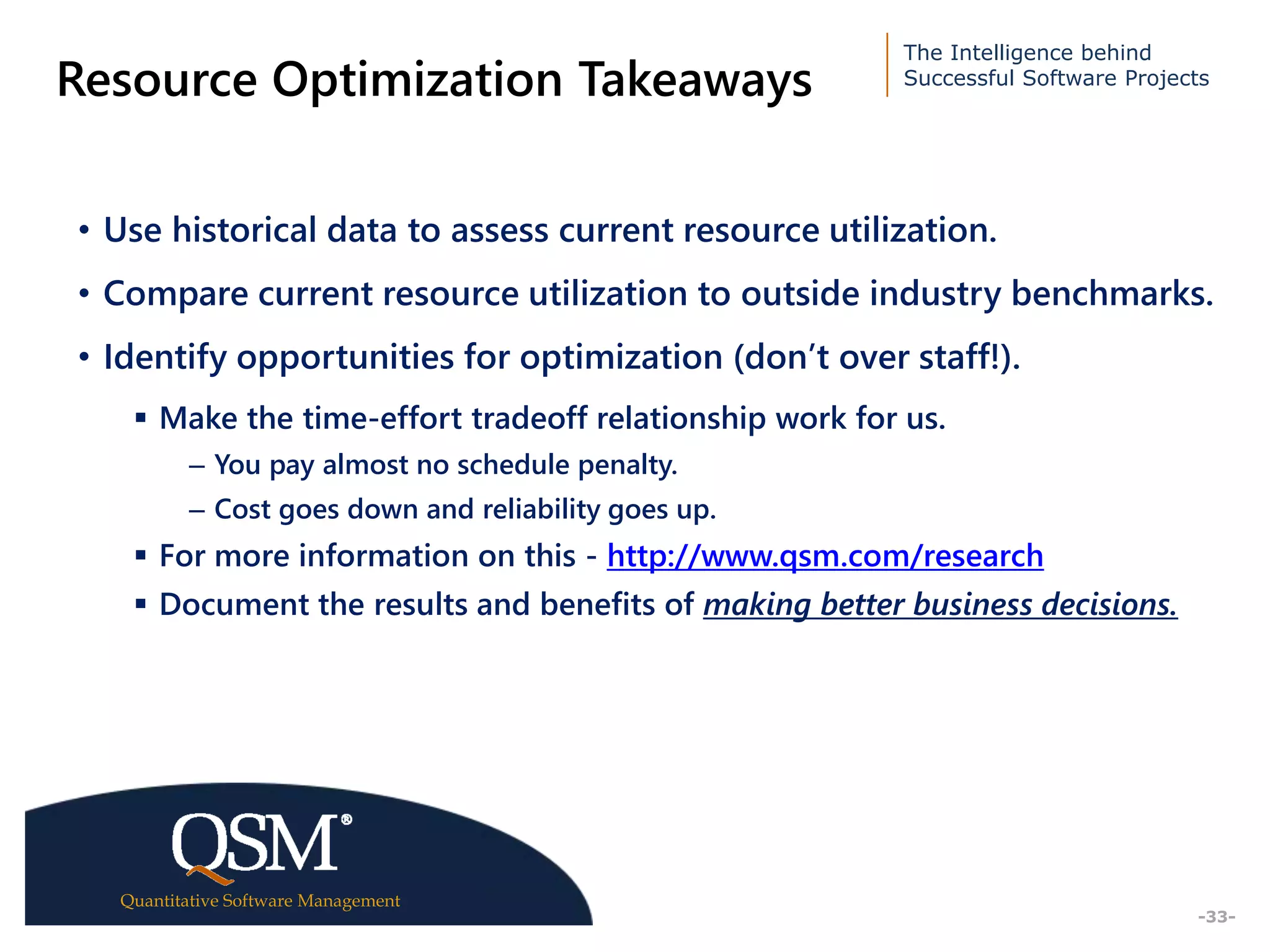 The Intelligence behind
Successful Software Projects
Quantitative Software Management
Executive
Summary
-33-
Resource Optimization Takeaways
• Use historical data to assess current resource utilization.
• Compare current resource utilization to outside industry benchmarks.
• Identify opportunities for optimization (don’t over staff!).
 Make the time-effort tradeoff relationship work for us.
– You pay almost no schedule penalty.
– Cost goes down and reliability goes up.
 For more information on this - http://www.qsm.com/research
 Document the results and benefits of making better business decisions.
 