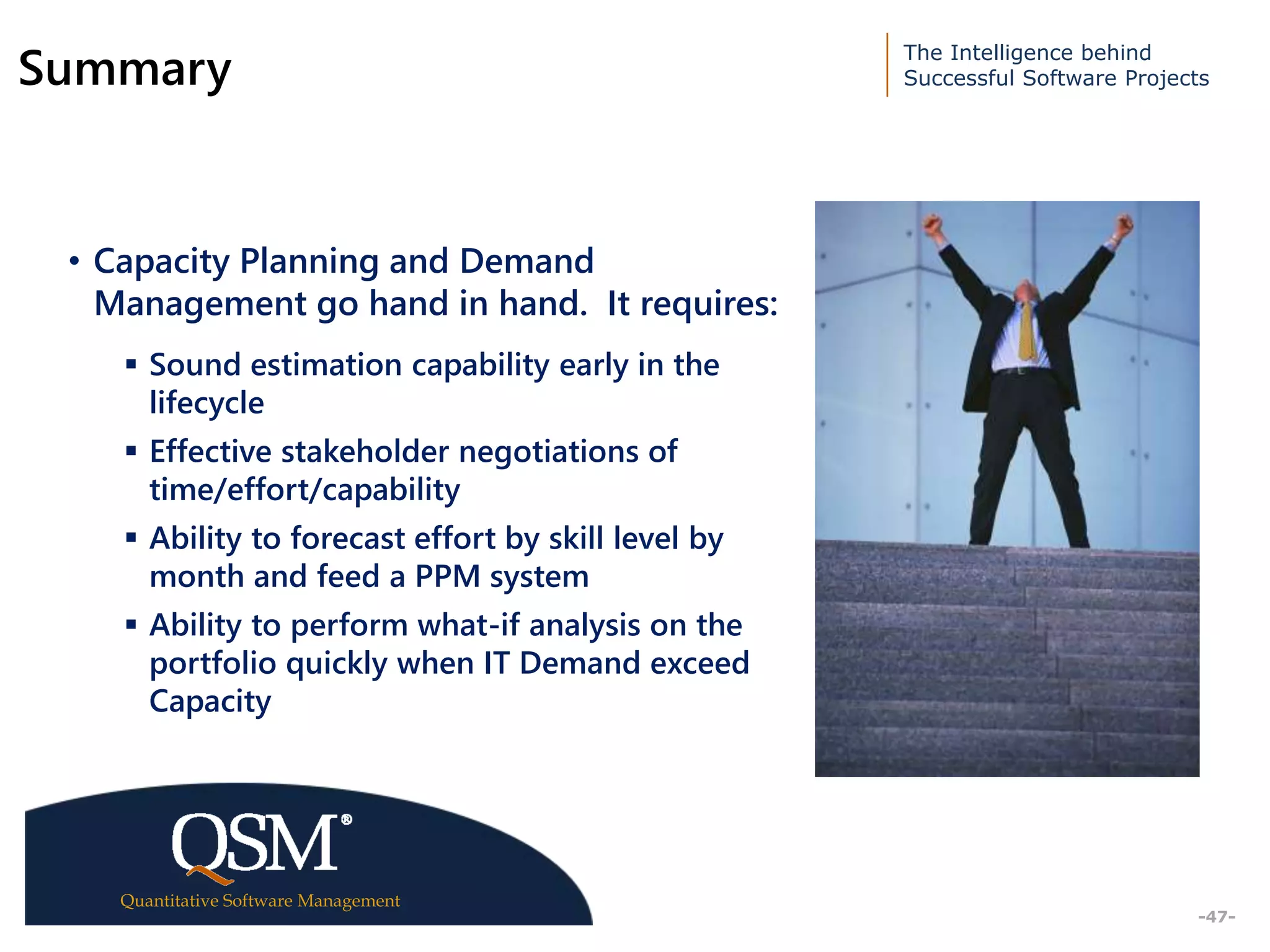The Intelligence behind
Successful Software Projects
Quantitative Software Management
Executive
Summary
-47-
Summary
• Capacity Planning and Demand
Management go hand in hand. It requires:
 Sound estimation capability early in the
lifecycle
 Effective stakeholder negotiations of
time/effort/capability
 Ability to forecast effort by skill level by
month and feed a PPM system
 Ability to perform what-if analysis on the
portfolio quickly when IT Demand exceed
Capacity
 