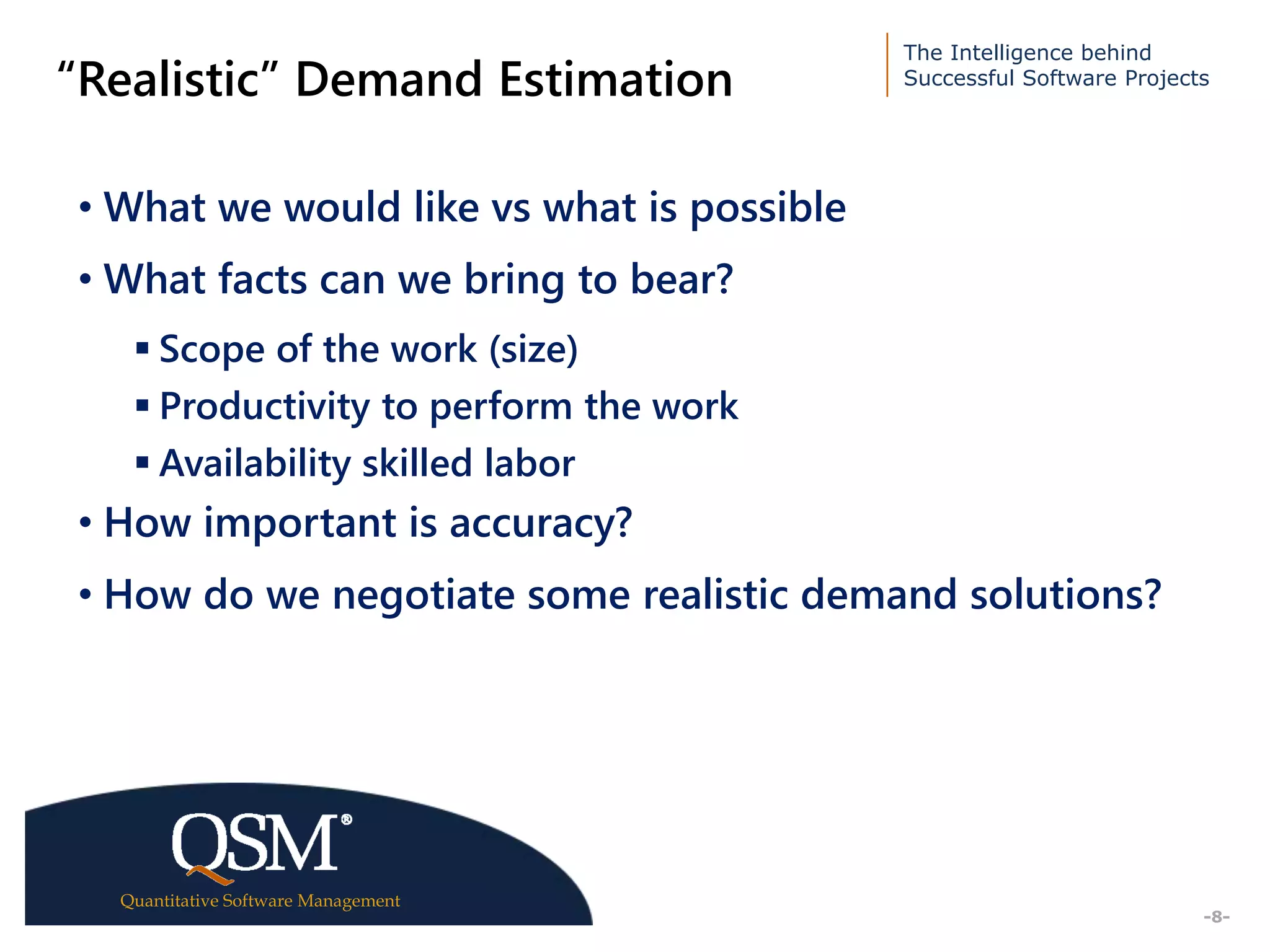 The Intelligence behind
Successful Software Projects
Quantitative Software Management
Executive
Summary
-8-
“Realistic” Demand Estimation
• What we would like vs what is possible
• What facts can we bring to bear?
 Scope of the work (size)
 Productivity to perform the work
 Availability skilled labor
• How important is accuracy?
• How do we negotiate some realistic demand solutions?
 