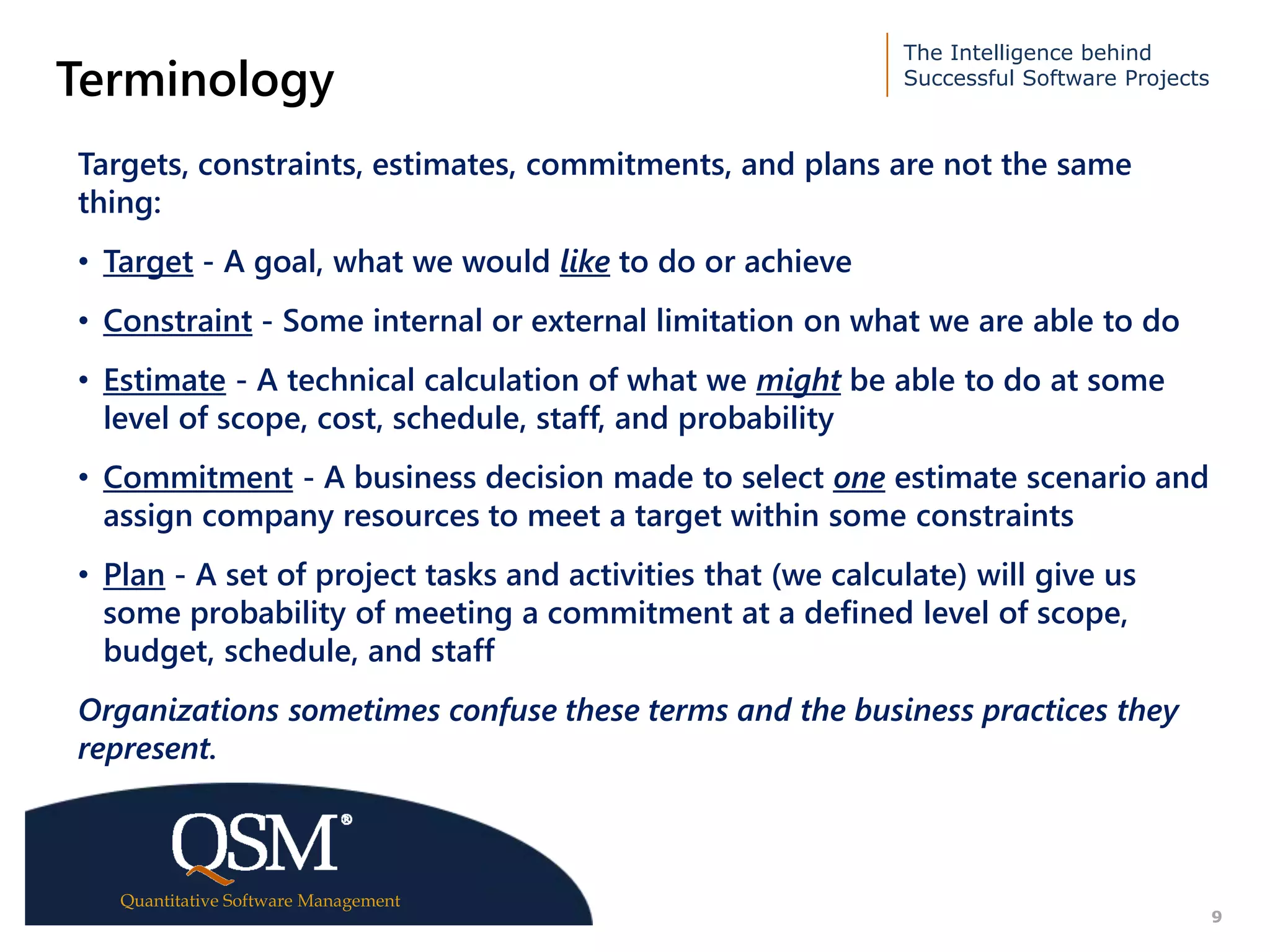 The Intelligence behind
Successful Software Projects
Quantitative Software Management
Executive
Summary
9
Terminology
Targets, constraints, estimates, commitments, and plans are not the same
thing:
• Target - A goal, what we would like to do or achieve
• Constraint - Some internal or external limitation on what we are able to do
• Estimate - A technical calculation of what we might be able to do at some
level of scope, cost, schedule, staff, and probability
• Commitment - A business decision made to select one estimate scenario and
assign company resources to meet a target within some constraints
• Plan - A set of project tasks and activities that (we calculate) will give us
some probability of meeting a commitment at a defined level of scope,
budget, schedule, and staff
Organizations sometimes confuse these terms and the business practices they
represent.
 