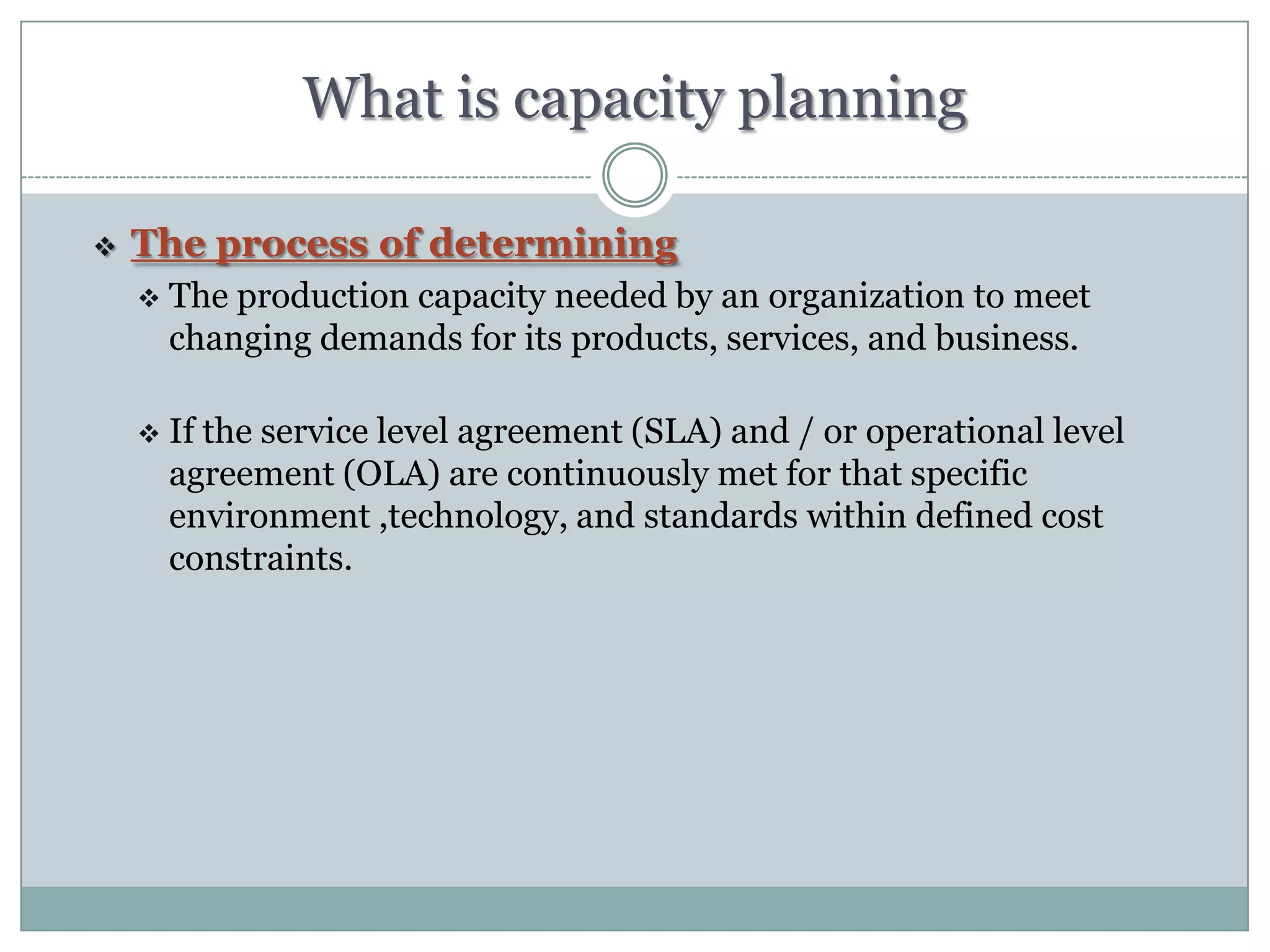 What is capacity planning

   The process of determining
       The production capacity needed by an organization to meet
        changing demands for its products, services, and business.

       If the service level agreement (SLA) and / or operational level
        agreement (OLA) are continuously met for that specific
        environment ,technology, and standards within defined cost
        constraints.
 