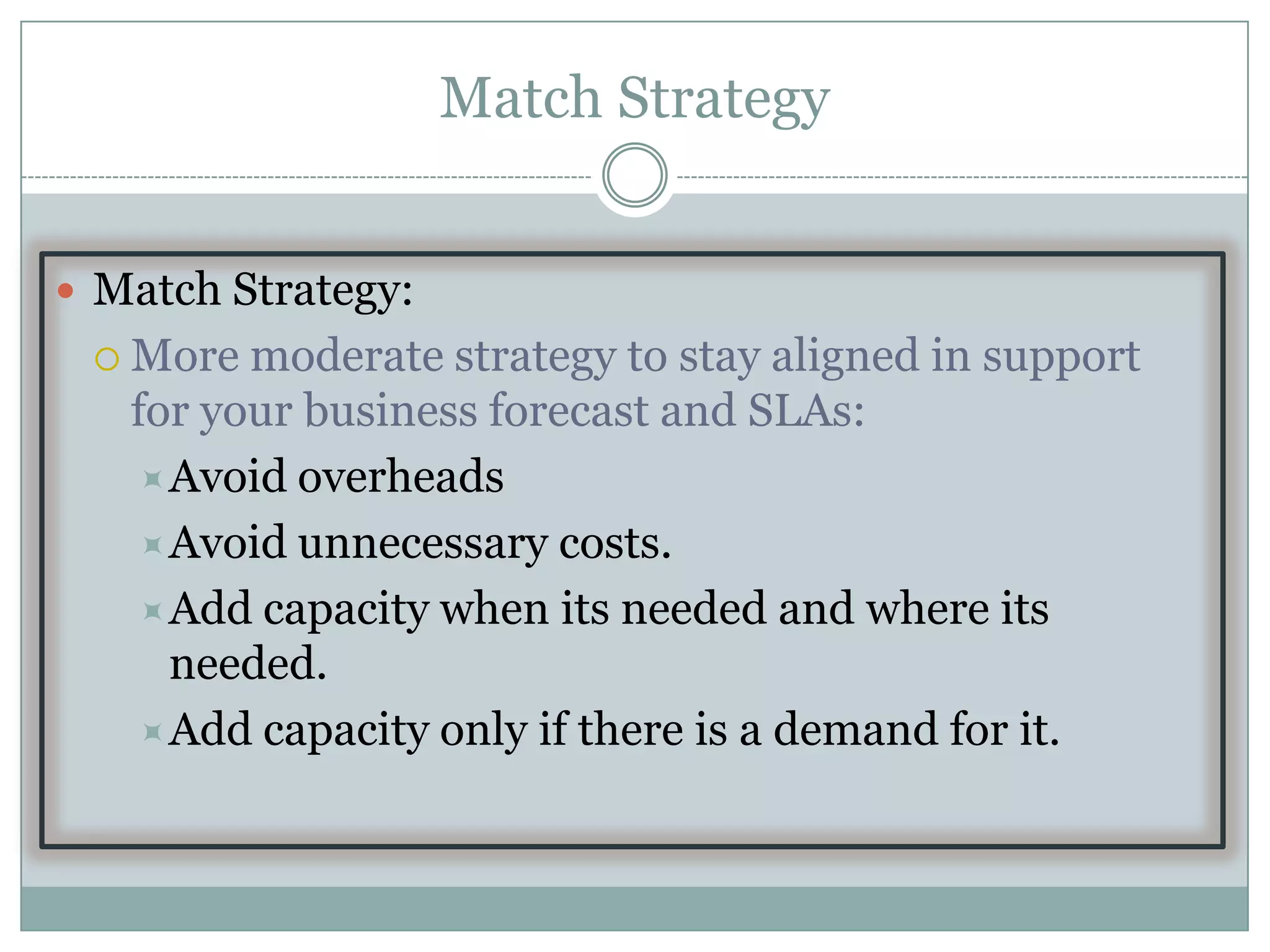 Match Strategy


 Match Strategy:
  More  moderate strategy to stay aligned in support
   for your business forecast and SLAs:
    Avoid overheads
    Avoid unnecessary costs.
    Add capacity when its needed and where its
     needed.
    Add capacity only if there is a demand for it.
 