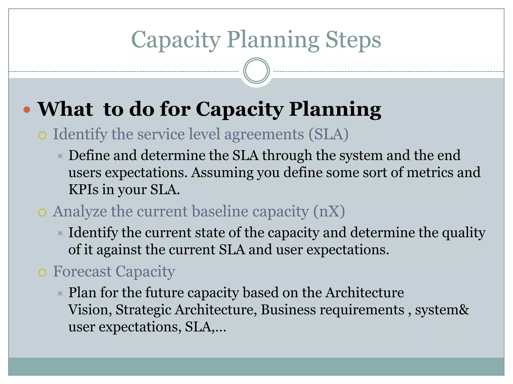 Capacity Planning Steps

 What to do for Capacity Planning
    Identify the service level agreements (SLA)
        Define and determine the SLA through the system and the end
         users expectations. Assuming you define some sort of metrics and
         KPIs in your SLA.
    Analyze the current baseline capacity (nX)
        Identify the current state of the capacity and determine the quality
         of it against the current SLA and user expectations.
    Forecast Capacity
        Plan for the future capacity based on the Architecture
         Vision, Strategic Architecture, Business requirements , system&
         user expectations, SLA,…
 