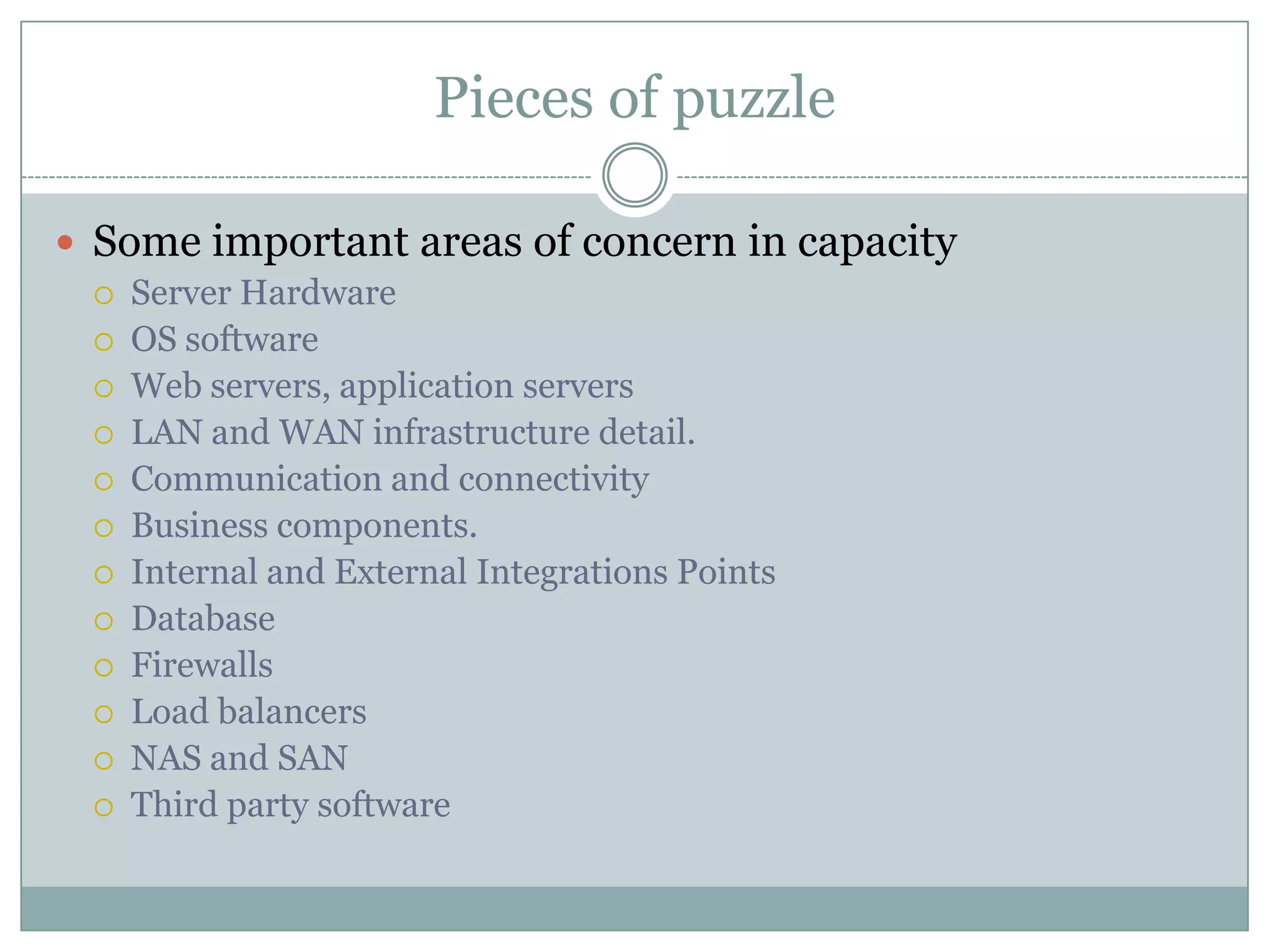 Pieces of puzzle

 Some important areas of concern in capacity
    Server Hardware
    OS software
    Web servers, application servers
    LAN and WAN infrastructure detail.
    Communication and connectivity
    Business components.
    Internal and External Integrations Points
    Database
    Firewalls
    Load balancers
    NAS and SAN
    Third party software
 