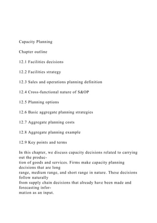 Capacity Planning
Chapter outline
12.1 Facilities decisions
12.2 Facilities strategy
12.3 Sales and operations planning definition
12.4 Cross-functional nature of S&OP
12.5 Planning options
12.6 Basic aggregate planning strategies
12.7 Aggregate planning costs
12.8 Aggregate planning example
12.9 Key points and terms
In this chapter, we discuss capacity decisions related to carrying
out the produc-
tion of goods and services. Firms make capacity planning
decisions that are long
range, medium range, and short range in nature. These decisions
follow naturally
from supply chain decisions that already have been made and
forecasting infor-
mation as an input.
 
