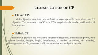 CLASSIFICATION OF CP
 Classic CP:
Multi-objective functions are defined to cope up with more than one CP
objective. The main concern of Classic CP is to optimize the number and location of
base stations.
Holistic CP:
Holistic CP provides the work done in terms of frequency, transmission power, base
station location, budget, height, interference, a number of sectors, tilt planning,
heterogeneous traffic, antennas, traffic uncertainties and analytical models.
 