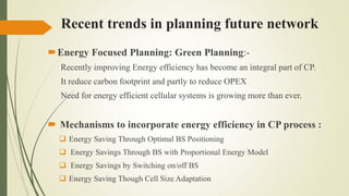 Recent trends in planning future network
Energy Focused Planning: Green Planning:-
Recently improving Energy efficiency has become an integral part of CP.
It reduce carbon footprint and partly to reduce OPEX
Need for energy efficient cellular systems is growing more than ever.
 Mechanisms to incorporate energy efficiency in CP process :
 Energy Saving Through Optimal BS Positioning
 Energy Savings Through BS with Proportional Energy Model
 Energy Savings by Switching on/off BS
 Energy Saving Though Cell Size Adaptation
 