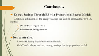 Continue…
 Energy Savings Through BS with Proportional Energy Model:
Analytical estimation of the energy savings that can be achieved for two BS
models:
 On-off BS energy model :
 Proportional energy model:
Key constraints:
Lowest BS density is possible with circular cells.
On/off model allows much more energy savings than the proportional model.
 