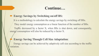 Continue…
 Energy Savings by Switching on/off BS:
It is a methodology to calculate the energy savings by switching off BSs.
They model energy consumption as a linear function of the number of BSs.
Traffic decreased by a factor X, when BSs is shut down, and consequently,
energy consumption will also be reduced by a factor X.
 Energy Saving Though Cell Size Adaptation:
Energy savings can be achieved by adaptively cell size according to the traffic
variation.
 