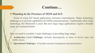 Continue…
Planning in the Presence of M2M and IoT:
Trend of using IoT based applications increases tremendously. Major technology
challenge is to provide capabilities for M2M communications. Traditionally short range
technology like Bluetooth is used. But now large range applications require a broader
range for communications
Here we need to consider 2 main challenges in providing large range:
 Architecture Level Challenges: Includes heterogeneity in terms of device types and
traffic classes.
 Operational Challenges : It Includes resource management and optimization.
 