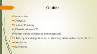 Outline
Introduction
Objective
Cellular Planning
 Classification of CP
Recent trends in planning future network
Challenges and opportunities in planning future cellular network -5G
Conclusion
References
 