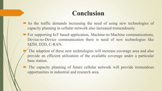 Conclusion
 As the traffic demands increasing the need of using new technologies of
capacity planning in cellular network also increased tremendously.
 For supporting IoT based application, Machine-to-Machine communications,
Device-to-Device communication there is need of new technologies like
M2M, D2D, C-RAN.
 The adaption of these new technologies will increase coverage area and also
provide an efficient utilization of the available coverage under a particular
base station.
 The capacity planning of future cellular network will provide tremendous
opportunities in industrial and research area.
 
