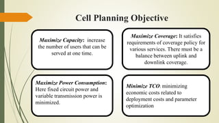 Cell Planning Objective
Maximize Capacity: increase
the number of users that can be
served at one time.
Maximize Coverage: It satisfies
requirements of coverage policy for
various services. There must be a
balance between uplink and
downlink coverage.
Maximize Power Consumption:
Here fixed circuit power and
variable transmission power is
minimized.
Minimize TCO: minimizing
economic costs related to
deployment costs and parameter
optimization
 